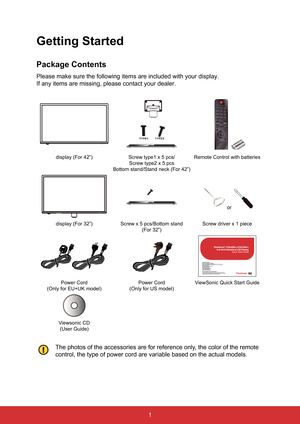 Page 121
Getting Started
Package Contents
Please make sure the following items are included with your display.
If any items are missing, please contact your dealer.
display (For 42”)Screw type1 x 5 pcs/ 
Screw type2 x 5 pcs
Bottom stand/Stand neck (For 42”) Remote Control with batteries
 or  
display (For 32”) Screw x 5 pcs/Bottom stand
(For 32”) Screw driver x 1 piece
CDE4200-L/CDE3200-
LQuick Start Guide
Power Cord
(Only for EU+UK model) Power Cord
(Only for US model) ViewSonic Quick Start Guide
Viewsonic CD...