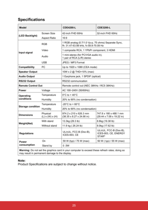 Page 3625
Specifications
ModelCDE4200-LCDE3200-L
(LED Backlight) Screen Size
42-inch FHD 60Hz 32-inch FHD 60Hz
Aspect Ratio 16:9
Input signal RGB
1 RGB analog (0.7/1.0 Vp-p, 75 ohms) Separate Sync,
fh: 31.47-63.98 kHz, fv:59.8-70.09 Hz
Video 1 composite RCA, 1 YPbPr component, 3 HDMI
Audio 1 mini-stereo (for PC/VGA audio in),
1 pair of RCA (L/R) stereo
USB JPEG / MP3 Format
Compatibility PCUp to 1920 x 1080 (CEA mode)
Speaker Output 10W x 2 @ THD=10% (max)
Audio Output 1 Earphone jack, 1 SPDIF (optical)
RS232...