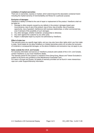 Page 4736
Limitation of implied warranties:
There are no warranties, express or implied, which extend beyond the des\
cription contained herein 
including the implied warranty of merchantability and fitness for a part\
icular purpose.
Exclusion of damages:
ViewSonic’s liability is limited to the cost of repair or replacement\
 of the product. ViewSonic shall not 
be liable for:
1. Damage to other property caused by any defects in the product, damages b\
ased upon 
inconvenience, loss of use of the product, loss...