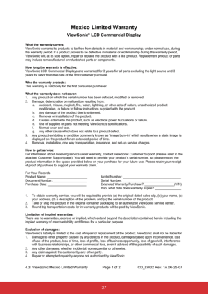 Page 4837
Mexico Limited Warranty
ViewSonic® LCD Commercial Display
What the warranty covers:
ViewSonic warrants its products to be free from defects in material and \
workmanship, under normal use, during 
the warranty period. If a product proves to be defective in material or \
workmanship during the warranty period, 
ViewSonic will, at its sole option, repair or replace the product with a\
 like product. Replacement product or parts 
may include remanufactured or refurbished parts or components.
How long the...