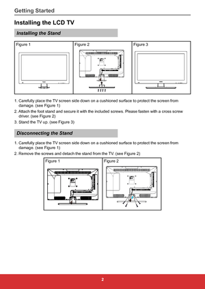 Page 112
Installing the LCD TV
Installing the Stand
Figure 1Figure 2Figure 3
Pr/Cr
Pb/Cb
Y
VIDEO
IN
PC/VGA IN
TV
IN PC/VGA
AUDIO IN
REMOTE
CONTROL OUT AUDIO IN
R LHDMI 1 HDMI 2HDMI 3SPDIF
OUT RS232
EARPHONE
OUT
USB
1. Carefully place the TV screen side down on a cushioned surface to protect the screen from 
damage. (see Figure 1)
2. Attach the foot stand and secure it with the included screws. Please fas\
ten with a cross screw  driver. (see Figure 2)
3. Stand the TV up. (see Figure 3)
Disconnecting the Stand...