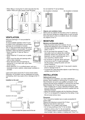Page 8vi
• When lifting or moving the TV, hold it securely from the 
bottom. Place your palm directly under the panel.
VENTILATION
Slots and openings in TV are provided for 
ventilation.
To ensure reliable operation of the TV and 
to protect it from overheating, be sure these 
openings are not blocked or covered.
The TV may accumulate dust and get dirty if 
proper ventilation is not provided. For proper 
ventilation, follow the following guidelines:
• Never install the TV face up, down or 
sideways.
•  Never...