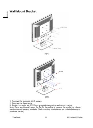 Page 13
Wall Mount Bracket   
 
(19”) 
 
 
 (22”) 
 
1.  Remove the four units M4.0 screws.   
2.  Remove the Base Ass’y. 
3.	 Fasten four units M4.0 X 10mm screws to secure the wall mount brack\
et. 
Note: If you want to wall mount the TV, for the safety of you and the ap\
pliance, please 
use the correct hanging brackets. (Wall mounting brackets are not inclu\
ded when you 
purchase the TV) 
 
 
  ViewSonic                             11                        NX1940w/NX2240w 
ENGLISH 