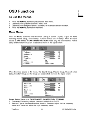 Page 18
OSD Function 
 
To use the menus 
 
1. Press the MENU button to display or close main menu. 
2.  Use the cursor up/down to select a menu item.   
3.  Use the cursor left/right to enter a submenu or enable/disable the function. 
4. Press the MENU button to exit the menu. 
 
Main Menu   
 
Press the MENU button to enter the main OSD (On Screen Display). Adjust the items 
including Picture Setup, Sound setup, Function Setup and TV setup. When the input 
source is  AV/S-VIDEO /SCART/YPbPr/ PC/ HDMI  mode,...