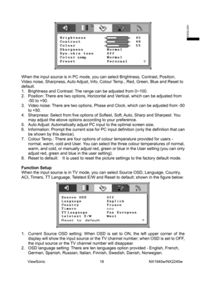 Page 20
  
When the input source is in PC mode, you can select Brightness, Contrast\
, Position, 
Video noise, Sharpness, Auto Adjust, Info, Colour Temp., Red, Green, Blue and Reset to 
default. 
1.  Brightness and Contrast: The range can be adjusted from 0~100.   
2.  Position: There are two options, Horizontal and Vertical, which can be adjusted from -50 to +50.   
3.  Video noise: There are two options, Phase and Clock, which can be adjusted from -50 \
to +50.   
4.  Sharpness: Select from five options of...