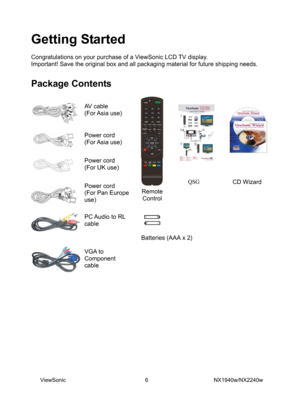 Page 8
Getting Started 
 
Congratulations on your purchase of a ViewSonic LCD TV display. 
Important! Save the original box and all packaging material for future shipping needs.  
 
Package Contents   
 
 
  
  
Remote 
Control 
 
 
AV cable 
(For Asia  use)    
Power cord   
(For Asia  use) 
 
 
Power cord   
(For UK use) 
 
 
Power cord 
(For Pan Europe 
use)
   
PC Audio to RL 
cable 
 
 
 
VGA to 
Component 
cable 
 
 
QSGCD Manual 
 
  
  QSG CD Wizard  
  
  
 
 
 
 
 
 
ViewSonic...