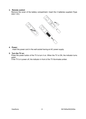 Page 10
3.  Remote control: 
Remove the cover of the battery compartment. Insert the 2 batteries supplied (Type 
AAA 1.5V).
 
 
 
4. Power:  
Insert the power cord in the wall socket having an AC power supply. 
 
5.  Turn the TV on:   
Press the power button of the TV to turn it on. When the TV is ON, the indicator turns 
green. 
If the TV is in power off, the indicator in front of the TV illuminates amber. 
 
ViewSonic                              8                        NX1940w/NX2240w  