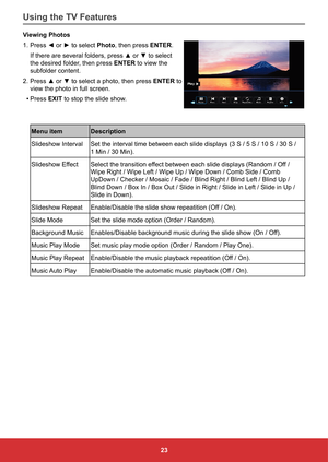 Page 3223
Viewing Photos
1.	Press	◄	or	►	to	select	
Photo, then press ENTER. 
If	there	are	several	folders,	press	▲	or	▼	to	select	
the desired folder, then press ENTER to view the 
subfolder content. 
2.	Press	▲	or	▼	to	select	a	photo,	then	press	 ENTER to 
view the photo in full screen.
•	 Press EXIT to stop the slide show.
Menu item Description
Slideshow Interval Set	the	interval	time	between	each	slide	displays	(3	S	/	5	S	/	10	S	/	30	S	/	 
1	Min	/	30	Min).
Slideshow Effect Select	the	transition	effect...