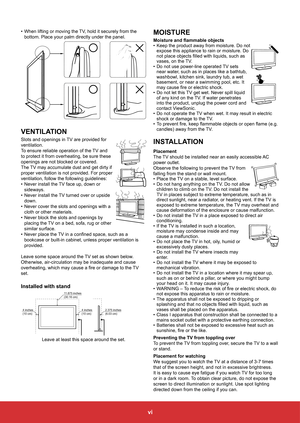 Page 8vi
•	When lifting or moving the TV, hold it securely from the 
bottom. Place your palm directly under the panel.
VENTILATION
Slots	and	openings	in	 TV	are	provided	for	
ventilation.
To ensure reliable operation of the TV and 
to protect it from overheating, be sure these 
openings are not blocked or covered.
The TV may accumulate dust and get dirty if 
proper ventilation is not provided. For proper 
ventilation, follow the following guidelines:
•	 Never install the TV face up, down or 
sideways.
•	 Never...
