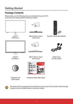 Page 101
Package Contents
Please make sure the following items are included with your LCD TV.
If any items are missing, please contact your dealer.
or
 LCD TV
(VT2216-L ) Stand /Screw x 2pcs / 
screw driver Remote Control with batteries
or
LCD TV
(VT1602-L ) Stand /Screw x 3pcs / 
screw driver Power Cord 
(for US model)
ViewSonic CD  (User Guide) ViewSonic Quick Start Guide
The photos of the accessories are for reference only, the color of the remote control, the type 
of power cord are variable based on the...