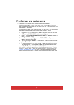 Page 4439
Creating your own startup screen
This function is only available for the PJD6223/PJD6253/PJD6553w series.
In addition to selecting the projector preset startup screen from among ViewSonic logo,  Black or Blue screen, you can make your own star tup screen that is a picture projected from  your computer or video source. 
To create your own start up screen, project the picture you want to use as your startup screen  from either a computer or  video source. The rest of the steps are as follows. 
1. Press...