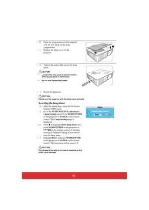 Page 6560
13. Restart the projector.
CAUTION 
Do not turn the power on wi th the lamp cover removed.
Resetting the lamp timer
14. After the startup logo, open the On-Screen  
Display (OSD) menu.
15. Go to the  SYSTEM SETUP: Advanced >  
Lamp Settings  menu. Press MODE/ENTER  
on the projector or  ENTER on the remote  
control. The  Lamp Settings page is  
displayed.  
16. Press  to highlight  Reset lamp timer and  
press  MODE/ENTER on the projector or  
ENTER  on the remote control. A warning  
message is...
