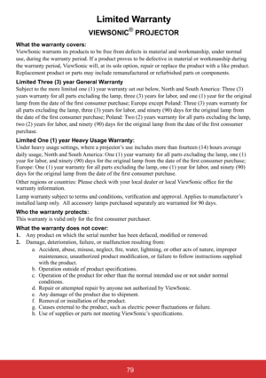 Page 84Limited Warranty
VIEWSONIC® PROJECTOR
What the warranty covers:  
ViewSonic warrants its products to be free from defects in material and workmanship, under normal  
use, during the warranty period. If a product proves to be defective in material or workmanship during 
the warranty period, ViewSonic will, at its sole option, repair or replace the product with a like product. 
Replacement product or parts may include remanufactured or refurbished parts or components.  
Limited Three (3) year General...