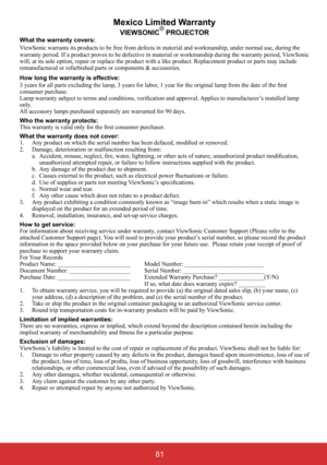 Page 86Mexico Limited Warranty
VIEWSONIC® PROJECTORWhat the warranty covers: ViewSonic warrants its products to be free from defects in material and workmanship, under normal use, during the  warranty period. If a product proves to be defective in material or workmanship during the warranty period, ViewSonic  will, at its sole option, repair or replace the product with a like product. Replacement product or parts may include remanufactured or refurbished parts or components & accessories. 
How long the warranty...