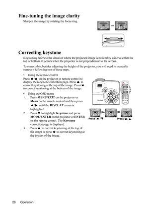 Page 32
Operation
28
Fine-tuning the image clarity
Sharpen the image by rotating the focus ring.
Correcting keystone
Keystoning refers to the situation where the projected image is noticeably  wider at either the 
top or bottom. It occurs wh en the projector is not perpendicular to the screen.
To correct this, besides adjust ing the height of the projector, you will need to manually 
correct it following one of these steps.
• Using the remote control
Press  /  on the projector or remote control to 
display the...