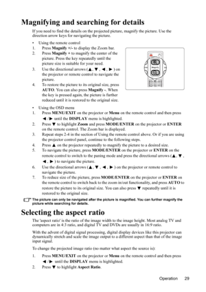 Page 33
Operation 29
Magnifying and searching for details
If you need to find the details on the projected picture, magnify the picture. Use the 
direction arrow keys fo r navigating the picture.
• Using the remote control
1. Press  Magnify +/-  to display the Zoom bar.
2. Press  Magnify + to magnify the center of the 
picture. Press the key repeatedly until the 
picture size is suit able for your need.
3. Use the directional arrows ( ,  ,  ,  ) on  the projector or remote control to navigate the 
picture.
4....