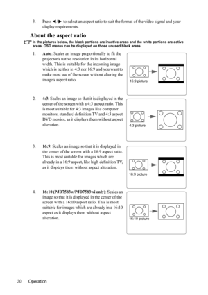 Page 34
Operation
30 3. Press  /  to select an aspect ratio to 
suit the format of the video signal and your 
display requirements.
About the aspect ratio
In the pictures below, the black portions are inactive areas and the white portions are active 
areas. OSD menus can be displayed on those unused black areas.
1. Auto: Scales an image proportionally to fit the 
projectors native reso lution in its horizontal 
width. This is suitable for the incoming image 
which is neither in 4:3 nor 16:9 and you want to...