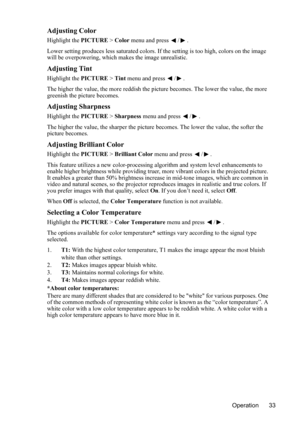 Page 37
Operation 33
Adjusting Color
Highlight the PICTURE > Color  menu and press  / .
Lower setting produces less saturated colors. If  the setting is too high, colors on the image 
will be overpowering, which makes the image unrealistic.
Adjusting Tint
Highlight the  PICTURE > Tint  menu and press  / .
The higher the value, the more reddish the pict ure becomes. The lower the value, the more 
greenish the picture becomes.
Adjusting Sharpness
Highlight the  PICTURE > Sharpness  menu and press  / .
The higher...