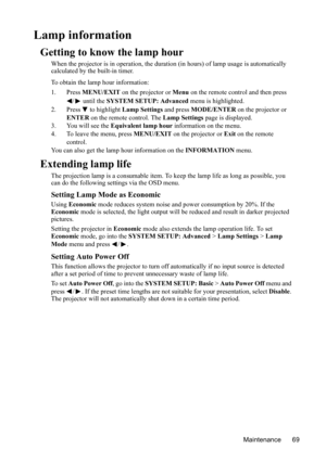 Page 73
Maintenance 69
Lamp information
Getting to know the lamp hour
When the projector is in operation, the duration (in hours) of lamp usage is automatically 
calculated by the built-in timer.
To obtain the lamp hour information:
1. Press  MENU/EXIT  on the projector or  Menu on the remote control and then press 
/  until the  SYSTEM SETUP: Advanced  menu is highlighted.
2. Press  to highlight  Lamp Settings and press MODE/ENTER  on the projector or 
ENTER  on the remote control. The  Lamp Settings page is...