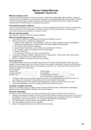 Page 93
89
Mexico Limited Warranty
VIEWSONIC® PROJECTOR
What the warranty covers:
ViewSonic warrants its products to be free from defects in material and workmanship, under normal use, during the 
warranty period. If a product proves to be defective in material or workmanship during the warranty period, ViewSonic 
will, at its sole option, repair or replace the product with a like product. Replacement product or parts may include 
remanufactured or refurbished parts or components & accessories.
How long the...