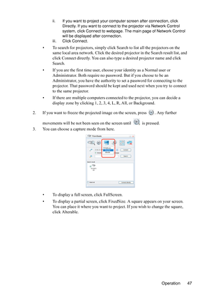 Page 51
Operation 47
ii. If you want to project your computer screen after connection, click 
Directly. If you want to connect to the projector via Network Control 
system, click Connect to webpage. The main page of Network Control 
will be displayed after connection.
iii. Click Connect.
• To search for projectors, simply click Search to list all the projectors on the  same local area network. Click the desired  projector in the Search result list, and 
click Connect directly. You can also type a desired...