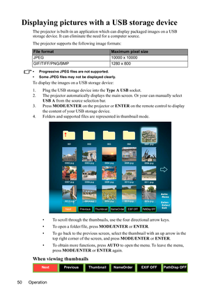 Page 54
Operation
50
Displaying pictures with a USB storage device
The projector is built-in an  application which can display packaged images on a USB 
storage device. It can eliminate the need for a computer source.
The projector supports th e following image formats:
• Progressive JPEG files are not supported.
• Some JPEG files may not be displayed clearly.
To display the images on a USB storage device:
1. Plug the USB storage device into the Ty p e  A  USB  socket.
2. The projector automatically displays...