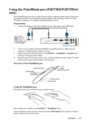 Page 57
Operation 53
Using the PointBlank pen (PJD7383i/PJD7583wi 
only)
The PointBlank pen can work in place of your regular computer mouse. Just hold the pen in 
your hand, and point it at the projected image to point, click, and drag. It gives you more 
flexibility to operate your comput er without standing next to it.
Preparations
1. Connect the projector and your computer with a VGA cable, and a USB cable.
2. Turn on your computer and the PointBla nk-compatible projector. Make sure the 
projector is...