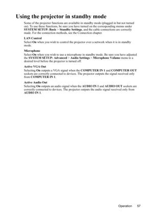 Page 61
Operation 57
Using the projector in standby mode
Some of the projector functions are available in standby mode (plugged in but not turned 
on). To use these functions, be sure you have turned on the corresponding menus under 
SYSTEM SETUP: Basic  > Standby Settings , and the cable connections are correctly 
made. For the connection methods, see the Connection chapter.
LAN Control
Select  On when you wish to control the projector over a network when it is in standby 
mode.
Microphone
Select  On when you...