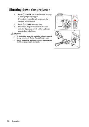 Page 62
Operation
58
Shutting down the projector
1. Press  POWER and a confirmation message 
is displayed prompting you. 
If you dont respond in a few seconds, the 
message will disappear.
2. Press  POWER a second time.
3. Disconnect the power cord from the wall  socket if the projector wi ll not be used in an 
extended period of time.
CAUTION
• To protect the lamp, the projector will not respond  to any commands during the cooling process.
• Do not unplug the power cord before the projector  shutdown sequence...