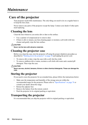 Page 72
Maintenance
68
Maintenance
Care of the projector
Your projector needs little maintenance. The onl y thing you need to do on a regular basis is 
to keep the lens clean.
Never remove any parts of the projector except  the lamp. Contact your dealer if other parts 
need replacing.
Cleaning the lens
Clean the lens whenever you not ice dirt or dust on the surface.
• Use a canister of compressed air to remove dust.
• If there is dirt or smears,  use lens-cleaning paper or moisten a soft cloth with lens...