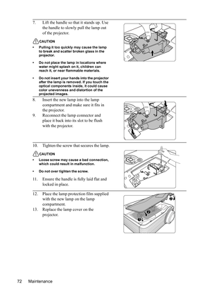 Page 76
Maintenance
72 7. Lift the handle so that it stands up. Use 
the handle to slowly pull the lamp out 
of the projector.
CAUTION
• Pulling it too quickly may cause the lamp  to break and scatter broken glass in the 
projector.
• Do not place the lamp in locations where  water might splash on it, children can 
reach it, or near flammable materials.
• Do not insert your hands into the projector  after the lamp is removed. If you touch the 
optical components inside, it could cause 
color unevenness and...