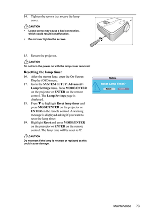 Page 77
Maintenance 73
15. Restart the projector.
CAUTION
Do not turn the power on with the lamp cover removed.
Resetting the lamp timer
16. After the startup logo, open the On-Screen  Display (OSD) menu.
17. Go to the  SYSTEM SETUP: Advanced  > 
Lamp Settings  menu. Press MODE/ENTER  
on the projector or  ENTER on the remote 
control. The  Lamp Settings  page is 
displayed. 
18. Press  to highlight  Reset lamp timer and 
press  MODE/ENTER  on the projector or 
ENTER  on the remote control. A warning 
message...