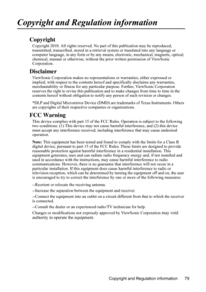 Page 83
Copyright and Regulation information 79
Copyright and Regulation information
Copyright
Copyright 2010. All rights reserved. No part of this publication may be reproduced, 
transmitted, transcribed, stored in a retrieva l system or translated into any language or 
computer language, in any form or by any m eans, electronic, mechanical, magnetic, optical, 
chemical, manual or otherwise, without  the prior written permission of ViewSonic 
Corporation.
Disclaimer
ViewSonic Corporation makes no representati...