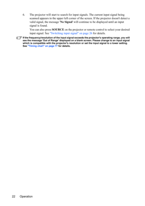 Page 26
Operation
22 6. The projector will start to search for 
input signals. The current input signal being 
scanned appears in the upper left corner of the screen. If the projector doesnt detect a 
valid signal, the message  No Signal will continue to be displayed until an input 
signal is found.
You can also press SOURCE on the projector or remote control to select your desired 
input signal. See  Switching input signal on page 26  for details.
If the frequency/resolution of the input signal exceeds the...