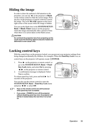 Page 39
Operation 35
Hiding the image
In order to draw the audiences full attention to the 
presenter, you can use   on the projector or Blank 
on the remote control to hide the screen image. Press 
any key on the projector or remote control to restore 
the image.  The word  BLANK appears at the lower 
right corner of the screen while the image is hidden.
You can set the blank time in the 
SYSTEM SETUP: 
Basic > Blank Timer  menu to let the projector 
return the image automatically after a period of time 
when...