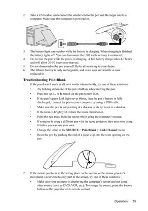 Page 59
Operation 55
2. Take a USB cable, and connect the smaller end to the pen and the larger end to a 
computer. Make sure the computer is powered on.
3. The battery light stays amber while the battery is charging. When charging is finished,  the battery lights off. You can disconnect  the USB cable or keep it connected.
4. Do not use the pen while the pen is in char ging. A full battery charge takes 4-7 hours 
and will allow 20-50 hours non-stop use.
5. Do not disassemble the pen yourself. Refer all...