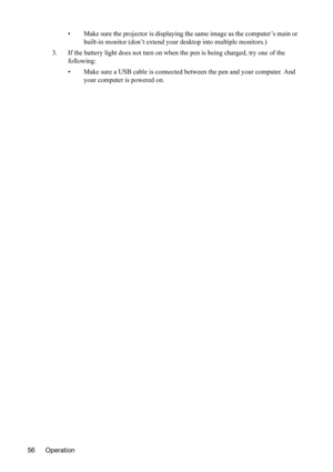 Page 60
Operation
56 • Make sure the projector is displaying the 
same image as the computer’s main or 
built-in monitor (don’t extend your desktop into multiple monitors.)
3. If the battery light does not turn on when the pen is being charged, try one of the  following:
• Make sure a USB cable is connected between the pen and your computer. And your computer is powered on. 