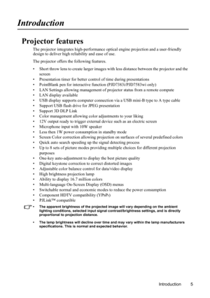 Page 9
Introduction 5
Introduction
Projector features
The projector integrates high-performance optical engine projection and a user-friendly 
design to deliver high reliability and ease of use.
The projector offers th e following features.
• Short throw lens to create larger images wi th less distance between the projector and the 
screen
• Presentation timer for better co ntrol of time during presentations
• PointBlank pen for interactive  function (PJD7383i/PJD7583wi only)
• LAN Settings allowing management...