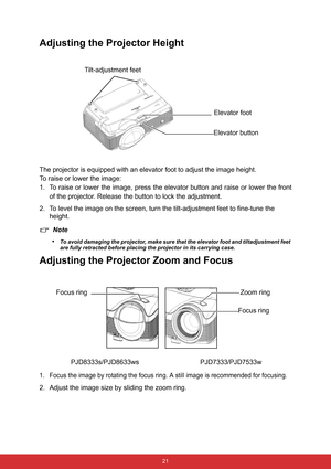 Page 28 21
Adjusting the Projector Height
The projector is equipped with an elevator foot to adjust the image height.
To raise or lower the image:
1. To raise or lower the image, press the elevator button and raise or lower the front
of the projector. Release the button to lock the adjustment.
2. To level the image on the screen, turn the tilt-adjustment feet to fine-tune the 
height.
Note
•
To avoid damaging the projector, make sure that the elevator foot and tiltadjustment feet 
are fully retracted before...