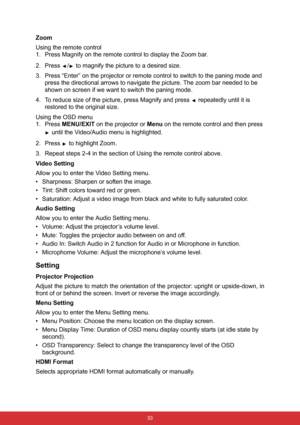 Page 40 33
Zoom
Using the remote control
1. Press Magnify on the remote control to display the Zoom bar.
2. Press  /  to magnify the picture to a desired size. 
3. Press “Enter” on the projector or remote control to switch to the paning mode and 
press the directional arrows to navigate the picture. The zoom bar needed to be 
shown on screen if we want to switch the paning mode.
4. To reduce size of the picture, press Magnify and press   repeatedly until it is 
restored to the original size.
Using the OSD menu...