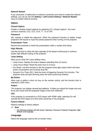 Page 43 36
Network Restart
If you encounter a malfunction of network connection and need to restart the network 
settings, you can go into the Setting > LAN Control Setting > Network Restart 
menu to restart network function.
Option
Closed Caption
Enable or disable closed captions by selecting CC1 (closed caption1, the most 
common channel), CC2, CC3, CC4, T1, T2 or OFF.
Password
Set, change or delete the password. When the password function is added, image
projection will require to input the preset password...