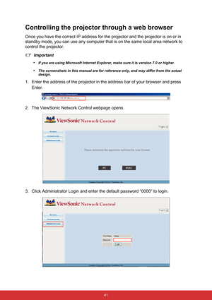 Page 48 41
Controlling the projector through a web browser
Once you have the correct IP address for the projector and the projector is on or in 
standby mode, you can use any computer that is on the same local area network to 
control the projector.
Important
•
If you are using Microsoft Internet Explorer, make sure it is version 7.0 or higher.
•The screenshots in this manual are for reference only, and may differ from the actual 
design.
1. Enter the address of the projector in the address bar of your browser...