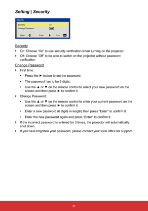 Page 3231
Setting | Security
Security
 
` On: Choose “On” to use security verification when turning on the projector.
 
` Off: Choose “Off” to be able to switch on the projector without pa\
ssword 
verification.
Change Password
 
` First time:
 
y Press the ► button to set the password.
 
y The password has to be 6 digits.
 
y Use the ▲ or ▼ 
on the remote control to select your new password on the 
screen and then press  ► to confirm it.
 
` Change Password:
 
y Use the ▲ or ▼ 
on the remote control to enter...