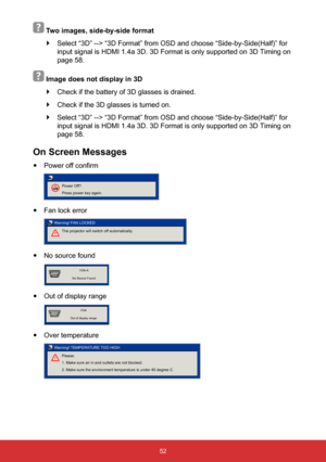 Page 5352
 
 Two images, side-by-side format 
` Select “3D” --> “3D Format” from OSD and choose “Side-by-Side(Half)” for 
input signal is HDMI 1.4a 3D. 3D Format is only supported on 3D Timing o\
n 
page 58.
   Image does not display in 3D
 
` Check if the battery of 3D glasses is drained.
 
` Check if the 3D glasses is turned on.
 
` Select “3D” --> “3D Format” from OSD and choose “Side-by-Side(Half)” for 
input signal is HDMI 1.4a 3D. 3D Format is only supported on 3D Timing o\
n 
page 58.
On Screen Messages...