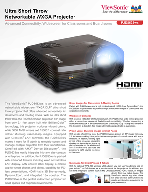 Page 1Advanced Connectivity, Widescreen for Classrooms and Boardrooms
Ultra Short Throw  
Networkable WXGA Projector
PJD8633ws
Bright Images for Classrooms & Meeting Rooms
Packed with 3,000 lumens and a high contrast ratio of 15,000:1 (w/ DynamicEco™), the PJD8633ws is guaranteed to produce bright widescreen images in classrooms and corporate environments.
The ViewSonic® PJD8633ws is an advanced 
networkable widescreen WXGA DLP® ultra short 
throw projector that offers advanced connectivity for 
classrooms and...