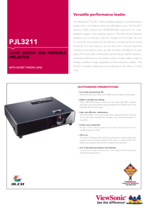 Page 1PJL3211
LIGHT,  BRIGHT  AND  PORTABLE 
PROJECTOR
WITH SHORT THROW LENS
Versatile performance leader
The  ViewSonic®  PJL3211  ultra-portable  projector  is  a  performance 
leader  with  a  rich  feature  set  at  an  affordable  price.  The  PJL3211 
delivers  2,500  lumens  and  1024X768  XGA  resolution  for  crisp, 
detailed  images  in  any  lighting  situation.  The  short  throw  distance 
enables  you  to  display  a  60-inch  image  from  4.9  feet.  At  just 
4.1  pounds,  this  projector’s...