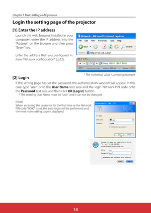 Page 105
Chapter 3 Basic Setting and Operation
Login the setting page of the projector
[1] Enter the IP address
Launch the web browser installed in your 
computer, enter the IP address into the 
"Address" on the browser and then press 
"Enter" key.
Enter the address that you configured in 
item "Network configuration" ( p.12).
[2] Login
If the setting page has set the password, the authentication window will appear. In this 
case type "user" onto the User Name text area and the...