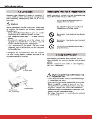 Page 12
Safety Instructions
Openings in the cabinet are provided for ventilation. To 
ensure reliable operation of the product and to protect it 
from overheating, these openings must not be blocked 
or covered. 
CAUTION
+RW DLU LV H[KDXVWHG IURP WKH H[KDXVW YHQW :KHQ XVLQJ
or installing the projector, the following precautions 
should be taken. 
