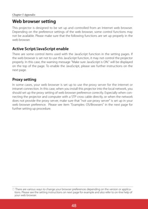 Page 135
Chapter 5 Appendix
Web browser setting
This projector is designed to be set up and controlled from an Internet web browser. 
Depending on the preference settings of the web browser, some control functions may 
not be available. Please make sure that the following functions are set up properly in the 
web browser.
Active Script/JavaScript enable
There are some control items used with the JavaScript function in the setting pages. If 
the web browser is set not to use this JavaScript function, it may not...