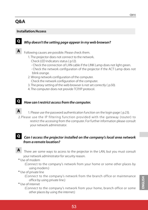 Page 140ENGLISH

Q&A
Q&A
Installation/Access
QWhy doesn’t the setting page appear in my web browser?
A Following causes are possible. Please check them.
1. The projector does not connect to the network.
Check LED indicators status ( p.12).
- Check the connection of LAN cable if the LINK Lamp does not light green.
- Check the network configuration of the projector if the ACT Lamp does not 
blink orange.
2. Wrong network configuration of the computer.
   Check the network configuration of the computer.
3. The...